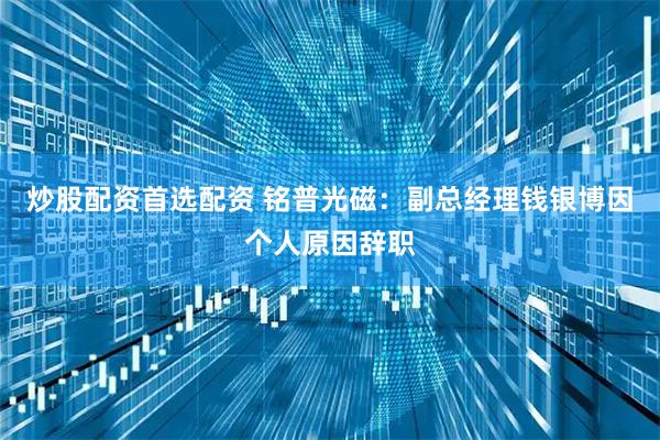 炒股配资首选配资 铭普光磁：副总经理钱银博因个人原因辞职