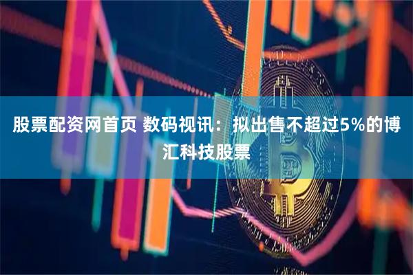 股票配资网首页 数码视讯：拟出售不超过5%的博汇科技股票