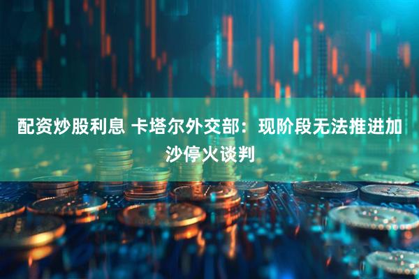 配资炒股利息 卡塔尔外交部：现阶段无法推进加沙停火谈判