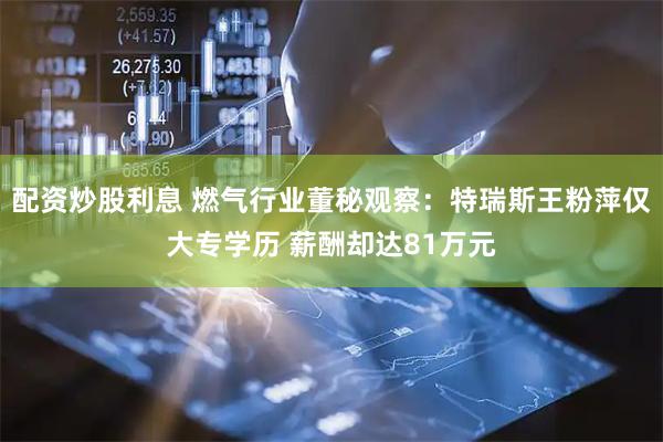 配资炒股利息 燃气行业董秘观察：特瑞斯王粉萍仅大专学历 薪酬却达81万元