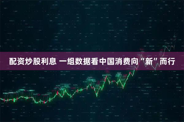 配资炒股利息 一组数据看中国消费向“新”而行