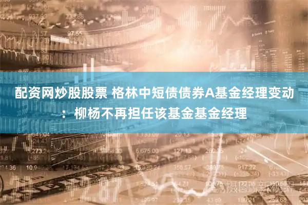 配资网炒股股票 格林中短债债券A基金经理变动：柳杨不再担任该基金基金经理