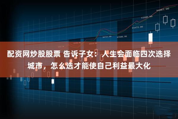 配资网炒股股票 告诉子女：人生会面临四次选择城市，怎么选才能使自己利益最大化